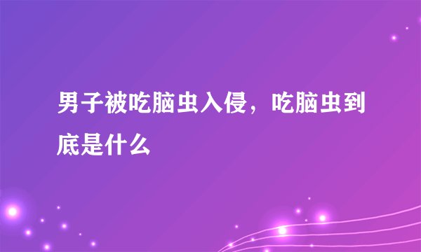 男子被吃脑虫入侵，吃脑虫到底是什么
