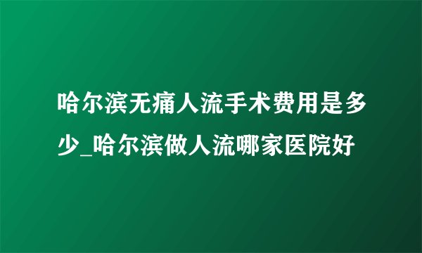 哈尔滨无痛人流手术费用是多少_哈尔滨做人流哪家医院好