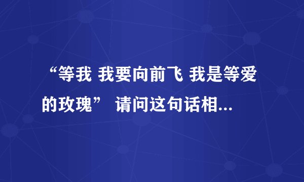 “等我 我要向前飞 我是等爱的玫瑰” 请问这句话相对应的话是什么 谢谢