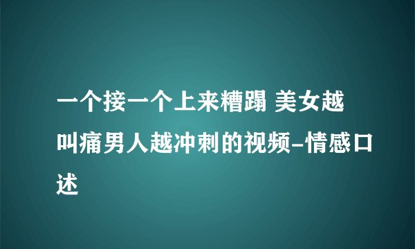 一个接一个上来糟蹋 美女越叫痛男人越冲刺的视频-情感口述