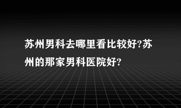 苏州男科去哪里看比较好?苏州的那家男科医院好?