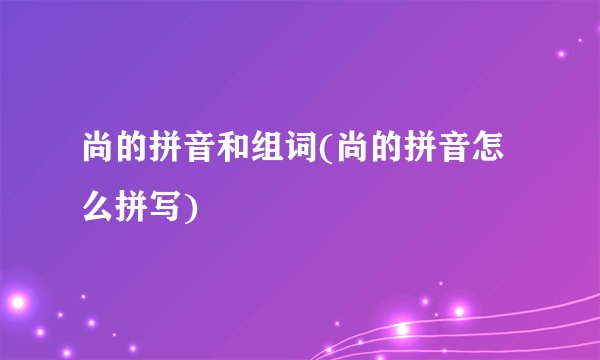 尚的拼音和组词(尚的拼音怎么拼写)