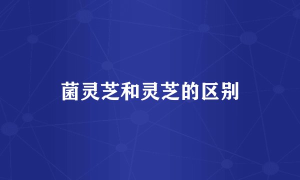 菌灵芝和灵芝的区别