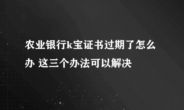 农业银行k宝证书过期了怎么办 这三个办法可以解决