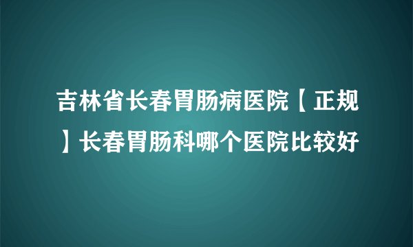 吉林省长春胃肠病医院【正规】长春胃肠科哪个医院比较好