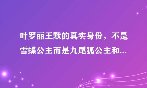 叶罗丽王默的真实身份，不是雪蝶公主而是九尾狐公主和女娲后人—飞外