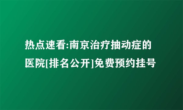 热点速看:南京治疗抽动症的医院[排名公开]免费预约挂号