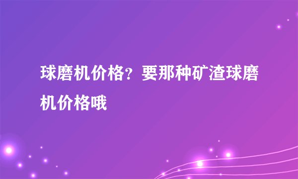 球磨机价格?要那种矿渣球磨机价格哦