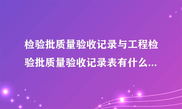 检验批质量验收记录与工程检验批质量验收记录表有什么区别？分别有什么用处？