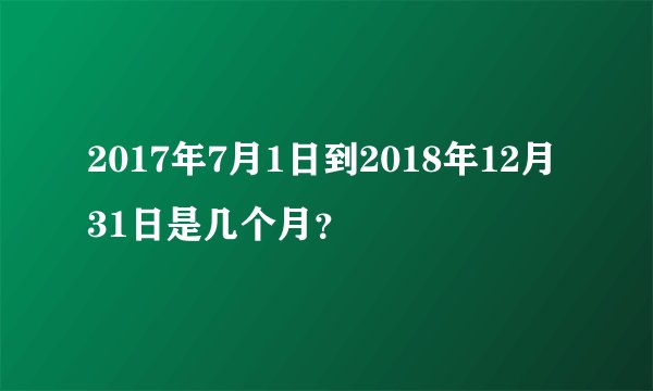 2017年7月1日到2018年12月31日是几个月？