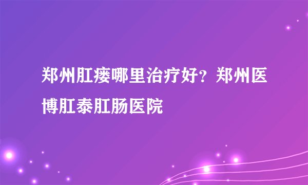 郑州肛瘘哪里治疗好?郑州医博肛泰肛肠医院