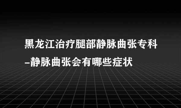黑龙江治疗腿部静脉曲张专科-静脉曲张会有哪些症状