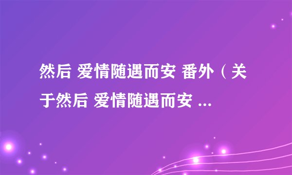然后 爱情随遇而安 番外(关于然后 爱情随遇而安 番外的简介)