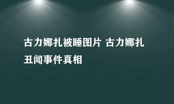 古力娜扎被睡图片 古力娜扎丑闻事件真相