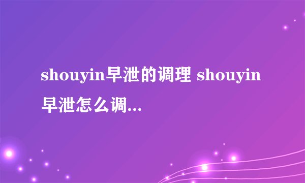 shouyin早泄的调理 shouyin早泄怎么调理？  肾虚怎么食补