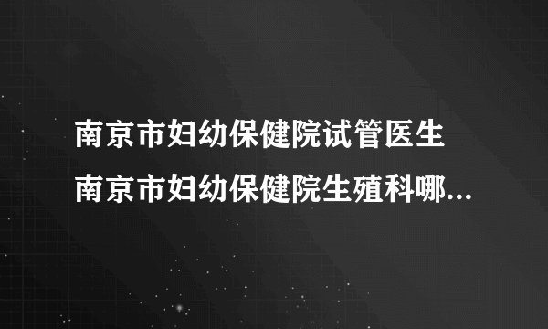 南京市妇幼保健院试管医生 南京市妇幼保健院生殖科哪个医生好