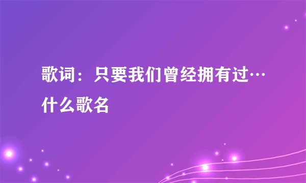 歌词：只要我们曾经拥有过…什么歌名