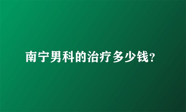 南宁男科的治疗多少钱？