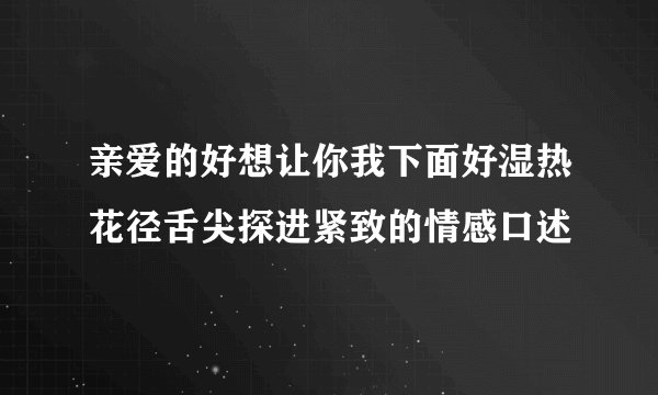 亲爱的好想让你我下面好湿热花径舌尖探进紧致的情感口述