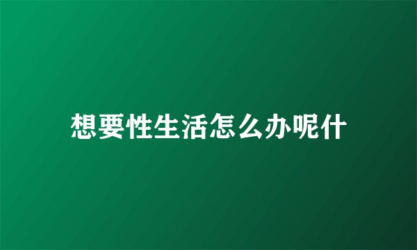 想要性生活怎么办呢什