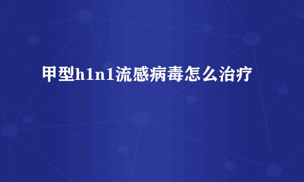 甲型h1n1流感病毒怎么治疗