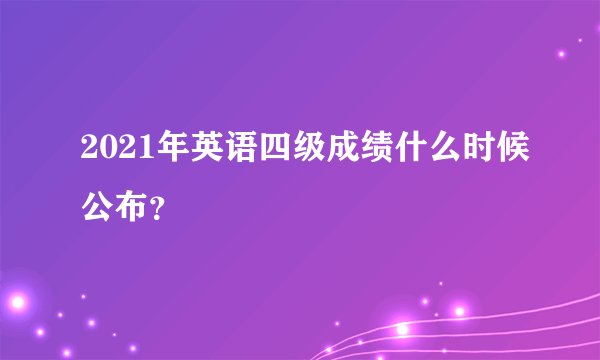 2021年英语四级成绩什么时候公布？