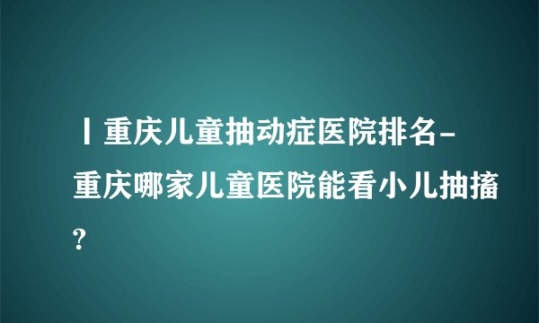 丨重庆儿童抽动症医院排名-重庆哪家儿童医院能看小儿抽搐?