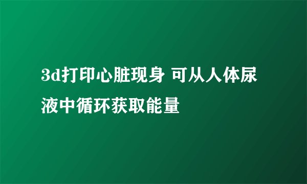 3d打印心脏现身 可从人体尿液中循环获取能量