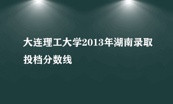 大连理工大学2013年湖南录取投档分数线