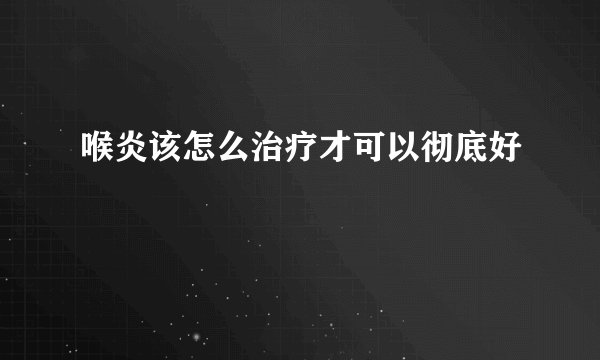 喉炎该怎么治疗才可以彻底好
