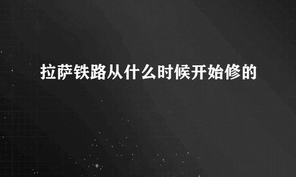拉萨铁路从什么时候开始修的