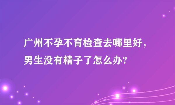 广州不孕不育检查去哪里好，男生没有精子了怎么办?