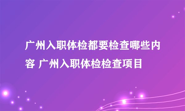广州入职体检都要检查哪些内容 广州入职体检检查项目