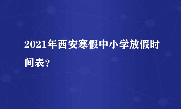 2021年西安寒假中小学放假时间表?
