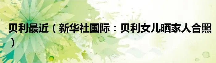 贝利最近（新华社国际：贝利女儿晒家人合照）