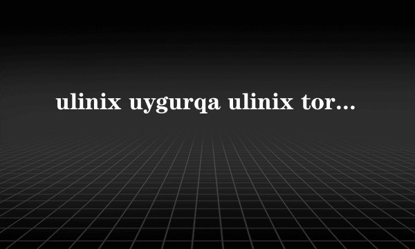 ulinix uygurqa ulinix tori kaysi?