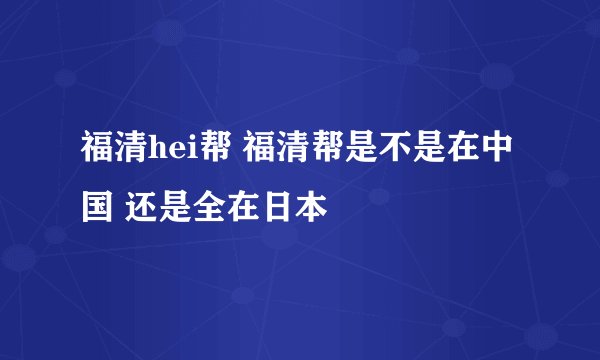 福清hei帮 福清帮是不是在中国 还是全在日本