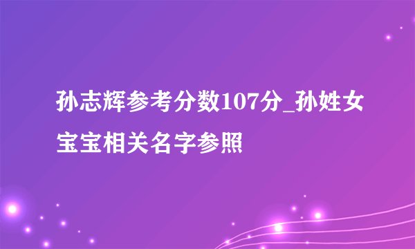 孙志辉参考分数107分_孙姓女宝宝相关名字参照