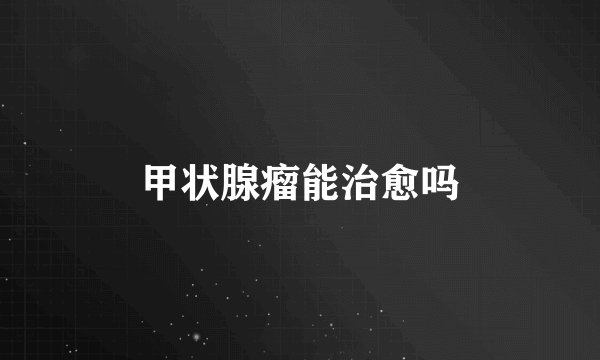 甲状腺瘤能治愈吗