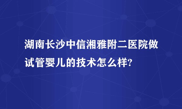 湖南长沙中信湘雅附二医院做试管婴儿的技术怎么样?