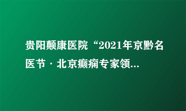 贵阳颠康医院“2021年京黔名医节·北京癫痫专家领衔多学科联合会