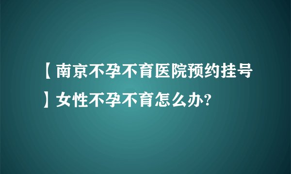 【南京不孕不育医院预约挂号】女性不孕不育怎么办?