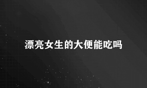漂亮女生的大便能吃吗