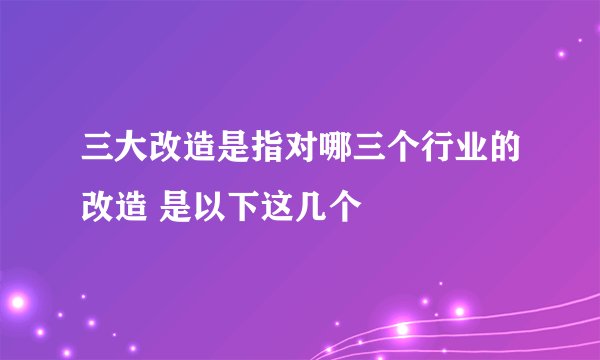 三大改造是指对哪三个行业的改造 是以下这几个