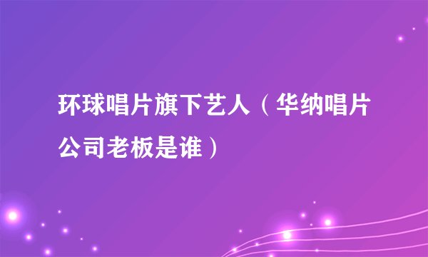 环球唱片旗下艺人(华纳唱片公司老板是谁)