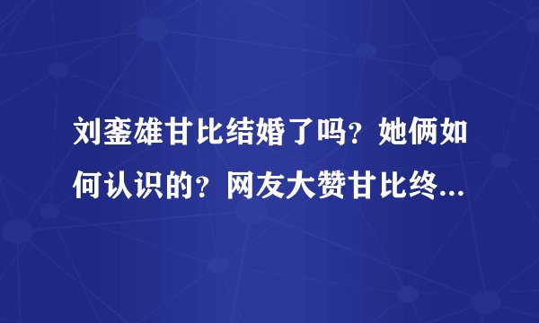 刘銮雄甘比结婚了吗？她俩如何认识的？网友大赞甘比终于熬出头！