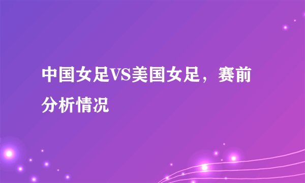 中国女足VS美国女足,赛前分析情况