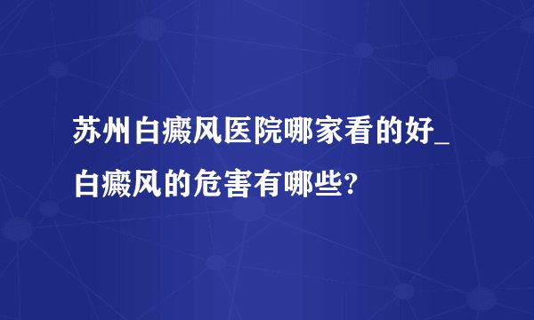 苏州白癜风医院哪家看的好_白癜风的危害有哪些?