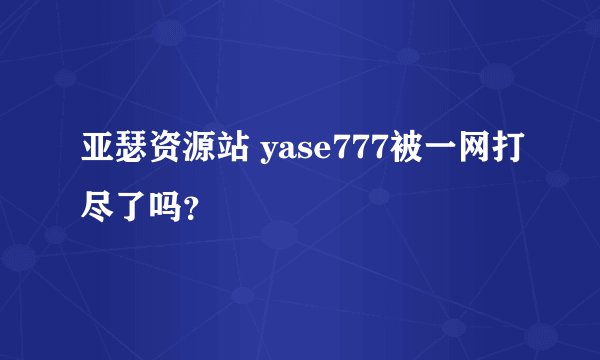 亚瑟资源站 yase777被一网打尽了吗？