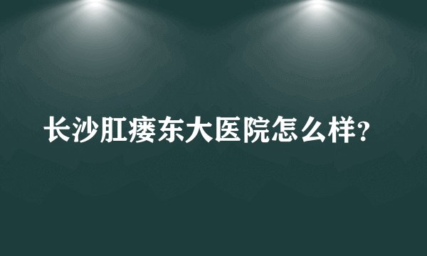 长沙肛瘘东大医院怎么样？